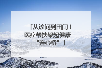 从诊间到田间！医疗帮扶架起健康“连心桥”