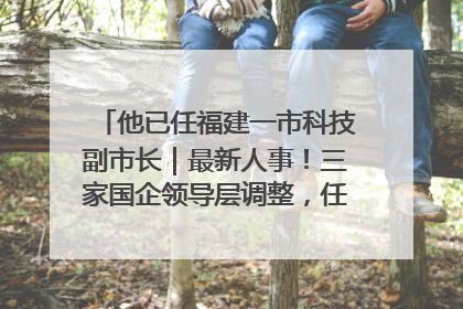 他已任福建一市科技副市长｜最新人事！三家国企领导层调整，任免多位政法系统干部