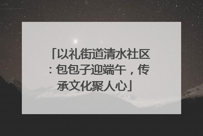 以礼街道清水社区：包包子迎端午，传承文化聚人心