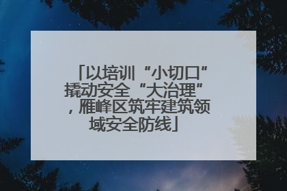 以培训“小切口”撬动安全“大治理”，雁峰区筑牢建筑领域安全防线
