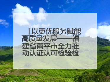 以更优服务赋能高质量发展——福建省南平市全力推动认证认可检验检测工作