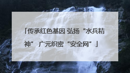 传承红色基因 弘扬“水兵精神” 广元织密“安全网”