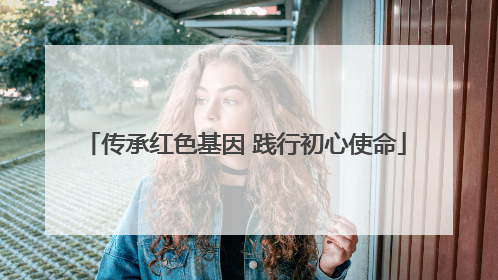 传承红色基因 践行初心使命