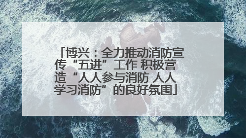 博兴：全力推动消防宣传“五进”工作 积极营造“人人参与消防 人人学习消防”的良好氛围