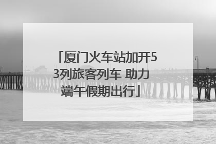 厦门火车站加开53列旅客列车 助力端午假期出行