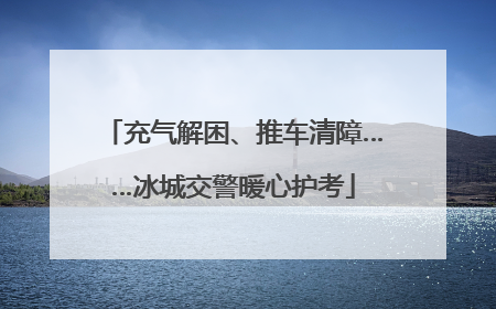 充气解困、推车清障……冰城交警暖心护考