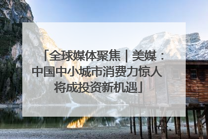 全球媒体聚焦｜美媒：中国中小城市消费力惊人 将成投资新机遇