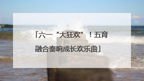六一“大狂欢”！五育融合奏响成长欢乐曲