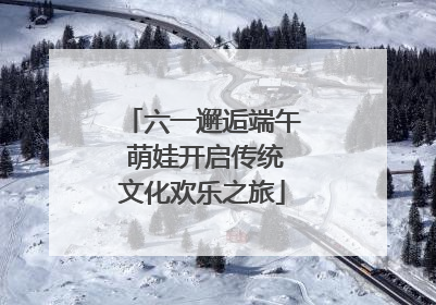 六一邂逅端午 萌娃开启传统文化欢乐之旅