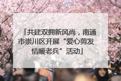 共建双拥新风尚，南通市崇川区开展“爱心剪发 情暖老兵”活动
