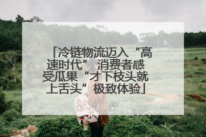 冷链物流迈入“高速时代” 消费者感受瓜果“才下枝头就上舌头”极致体验