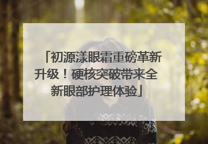 初源漾眼霜重磅革新升级！硬核突破带来全新眼部护理体验