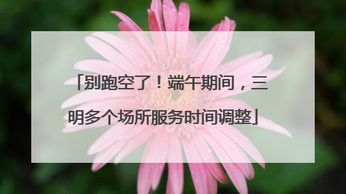 别跑空了！端午期间，三明多个场所服务时间调整