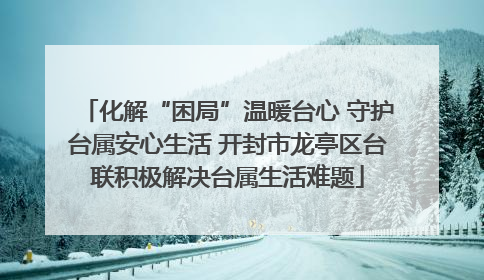 化解“困局”温暖台心 守护台属安心生活 开封市龙亭区台联积极解决台属生活难题