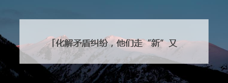 化解矛盾纠纷，他们走“新”又走“心”，“土味智慧”满满！