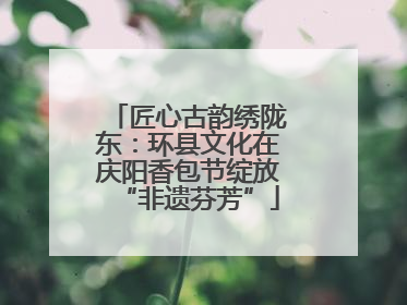 匠心古韵绣陇东：环县文化在庆阳香包节绽放“非遗芬芳”