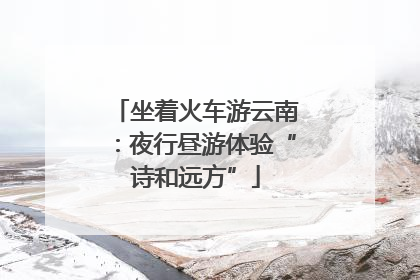 坐着火车游云南：夜行昼游体验“诗和远方”