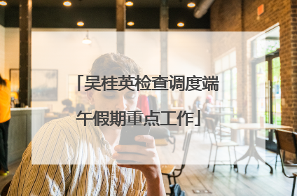 吴桂英检查调度端午假期重点工作