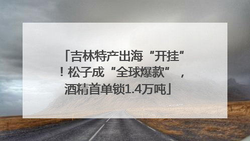 吉林特产出海“开挂”！松子成“全球爆款”，酒精首单锁1.4万吨