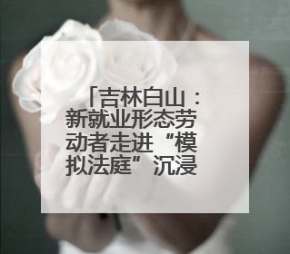 吉林白山：新就业形态劳动者走进“模拟法庭”沉浸式学法