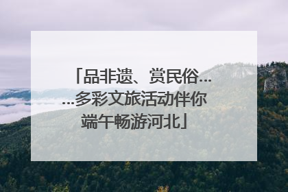品非遗、赏民俗……多彩文旅活动伴你端午畅游河北