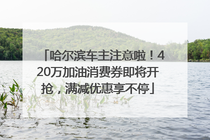 哈尔滨车主注意啦！420万加油消费券即将开抢，满减优惠享不停