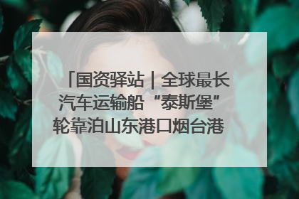 国资驿站｜全球最长汽车运输船“泰斯堡”轮靠泊山东港口烟台港；渤海最大油气平台完成浮托安装