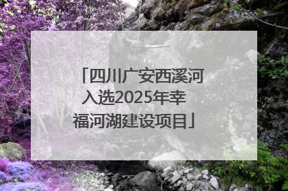 四川广安西溪河入选2025年幸福河湖建设项目
