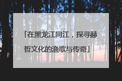 在黑龙江同江，探寻赫哲文化的渔歌与传奇