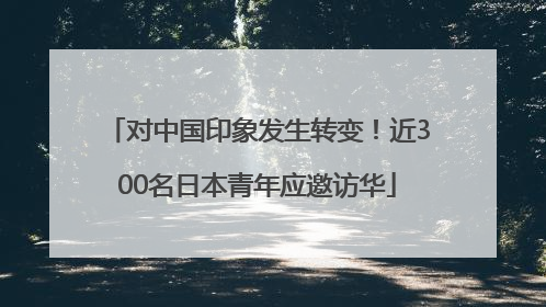 对中国印象发生转变！近300名日本青年应邀访华