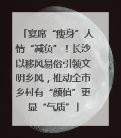 宴席“瘦身”人情“减负”！长沙以移风易俗引领文明乡风，推动全市乡村有“颜值”更显“气质”