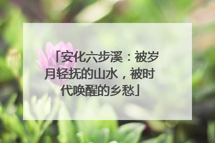 安化六步溪：被岁月轻抚的山水，被时代唤醒的乡愁