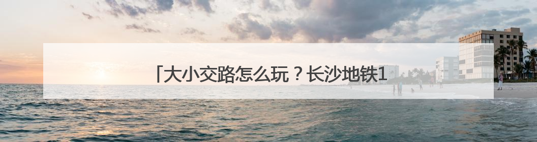 大小交路怎么玩？长沙地铁1号线“截断式运行”全解析！