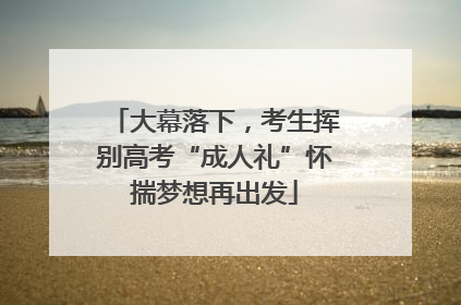 大幕落下，考生挥别高考“成人礼”怀揣梦想再出发
