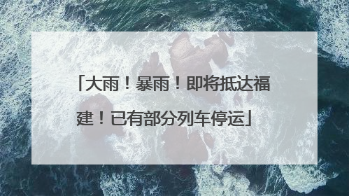 大雨！暴雨！即将抵达福建！已有部分列车停运