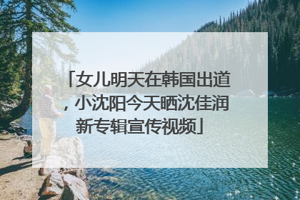 女儿明天在韩国出道，小沈阳今天晒沈佳润新专辑宣传视频