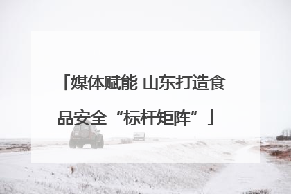 媒体赋能 山东打造食品安全“标杆矩阵”