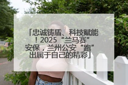 忠诚铸盾、科技赋能！2025“兰马赛”安保，兰州公安“跑”出属于自己的精彩