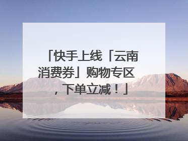 快手上线「云南消费券」购物专区，下单立减！