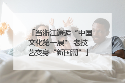 当浙江邂逅“中国文化第一展” 老技艺变身“新国潮”