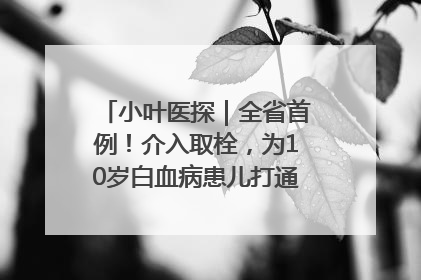 小叶医探｜全省首例！介入取栓，为10岁白血病患儿打通生命之“脉”
