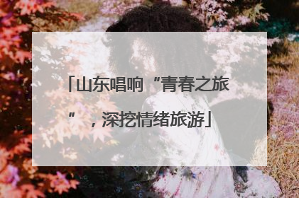 山东唱响“青春之旅”，深挖情绪旅游
