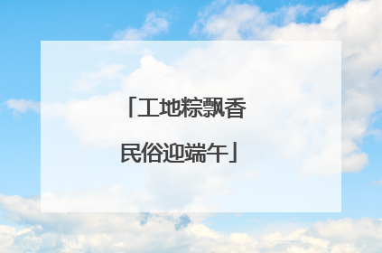 工地粽飘香 民俗迎端午