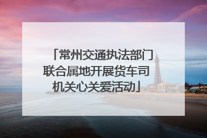 常州交通执法部门联合属地开展货车司机关心关爱活动
