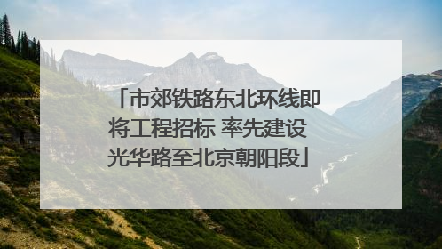 市郊铁路东北环线即将工程招标 率先建设光华路至北京朝阳段