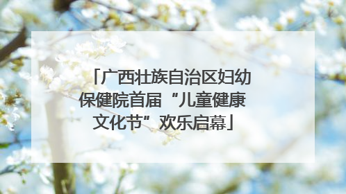 广西壮族自治区妇幼保健院首届“儿童健康文化节”欢乐启幕
