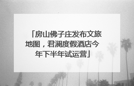 房山佛子庄发布文旅地图，君澜度假酒店今年下半年试运营