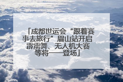 成都世运会“跟着赛事去旅行”眉山站开启 霹雳舞、无人机大赛等将一一登场