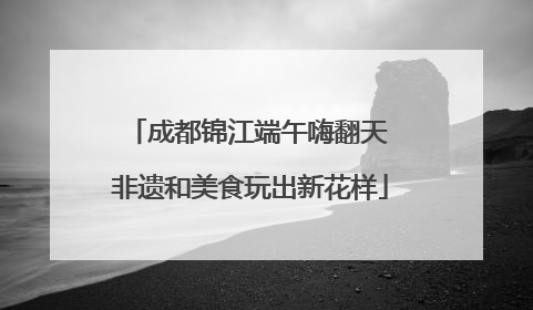 成都锦江端午嗨翻天 非遗和美食玩出新花样