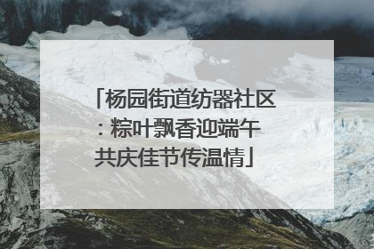 杨园街道纺器社区：粽叶飘香迎端午 共庆佳节传温情
